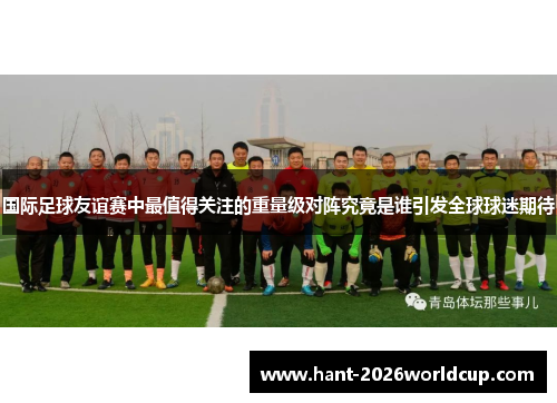 国际足球友谊赛中最值得关注的重量级对阵究竟是谁引发全球球迷期待 国际足球友谊赛中最值得关注的重量级对阵究竟是谁引发全球球迷期待