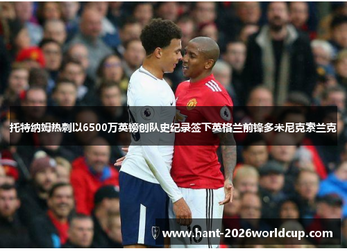 托特纳姆热刺以6500万英镑创队史纪录签下英格兰前锋多米尼克索兰克 托特纳姆热刺以6500万英镑创队史纪录签下英格兰前锋多米尼克索兰克