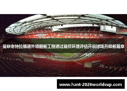 曼联老特拉福德外墙翻新工程通过最终环境评估开启球场升级新篇章