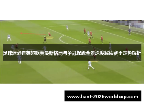 足球迷必看英超联赛最新格局与争冠保级全景深度解读赛季走势解析